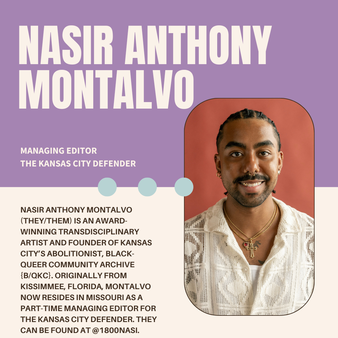 A purple and white graphic with the author's name (Nasir Anthony Montalvo), their current position (Managing Editor at The Kansas City Defender), a photo, and bio (Nasir Anthony Montalvo (they/them) is an award-winning transdisciplinary artist; and founder of Kansas City’s abolitionist, Black-queer community archive, {B/qKC}. Originally from Kissimmee, Florida, Montalvo now resides in Missouri as part-time Managing Editor for The Kansas City Defender. They can be found at @1800nasi.