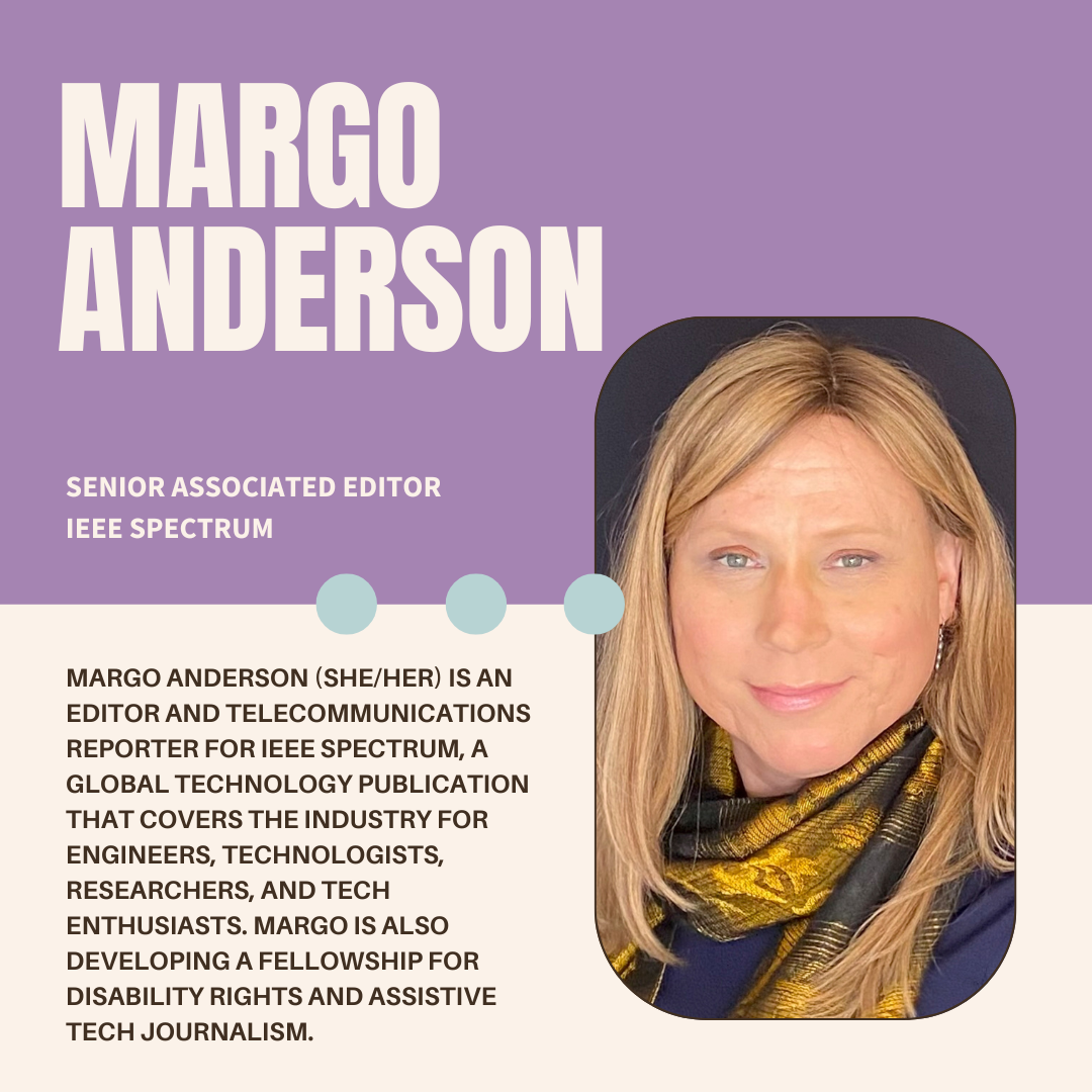 A purple and white graphic with the author's name (Margo Anderson), their current position (senior associated editor at IEEE Spectrum), a photo, and bio (Margo Anderson (she/her) is an editor and beat reporter for IEEE Spectrum, a global technology publication that covers the industry for engineers, technologists, researchers, and tech enthusiasts. She is developing a fellowship for disability rights and assistive tech journalism. Margo's main beat is telecommunications.