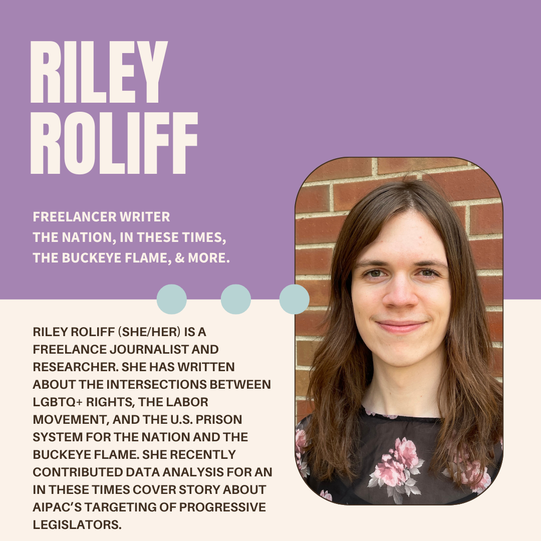 A purple and white graphic with the author's name (Riley Roliff), their current position (Freelance at Has freelanced for The Nation, In These Times, The Buckeye Flame, and more.), a photo, and bio (Riley Roliff (she/her) is a freelance journalist and researcher. She has written about the intersections between LGBTQ+ rights, the labor movement, and the U.S. prison system for The Nation and The Buckeye Flame. She recently contributed data analysis for an In These Times cover story about AIPAC’s targeting of progressive legislators.