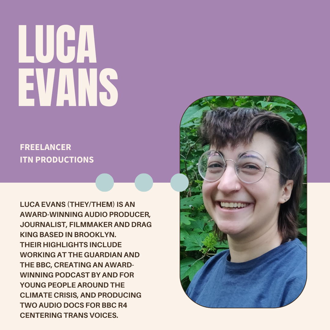 A purple and white graphic with the author's name (Luca Evans), their current position (Freelance at ITN Productions), a photo, and bio (Luca Evans (they/them) is an award-winning audio producer, journalist, filmmaker and drag king based in Brooklyn. Their highlights include working at The Guardian and the BBC, creating an award-winning podcast by and for young people around the climate crisis, and producing two audio docs for BBC R4 centering trans voices. Luca is currently working for ITN production on an investigative podcast. 