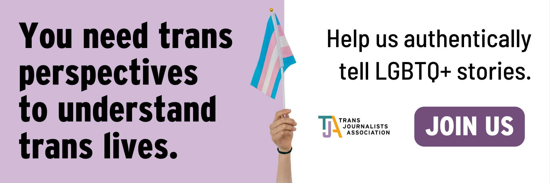 Hand holds up white pink and blue trans flag on purple background. Text reads, You need trans perspectives to understand trans lives. Help us authentically tell LGBTQ+ stories. Join us.